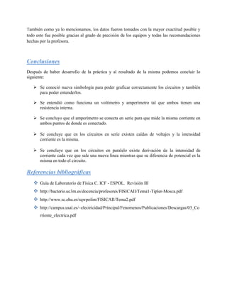 También como ya lo mencionamos, los datos fueron tomados con la mayor exactitud posible y
todo esto fue posible gracias al grado de precisión de los equipos y todas las recomendaciones
hechas por la profesora.



Conclusiones
Después de haber desarrollo de la práctica y al resultado de la misma podemos concluir lo
siguiente:

    Se conoció nueva simbología para poder graficar correctamente los circuitos y también
     para poder entenderlos.

    Se entendió como funciona un voltímetro y amperímetro tal que ambos tienen una
     resistencia interna.

    Se concluyo que el amperímetro se conecta en serie para que mide la misma corriente en
     ambos puntos de donde es conectado.

    Se concluye que en los circuitos en serie existen caídas de voltajes y la intensidad
     corriente es la misma.

    Se concluye que en los circuitos en paralelo existe derivación de la intensidad de
     corriente cada vez que sale una nueva línea mientras que su diferencia de potencial es la
     misma en todo el circuito.

Referencias bibliográficas
    Guía de Laboratorio de Física C. ICF - ESPOL. Revisión III
    http://bacterio.uc3m.es/docencia/profesores/FISICAII/Tema1-Tipler-Mosca.pdf
    http://www.sc.ehu.es/sqwpolim/FISICAII/Tema2.pdf
    http://campus.usal.es/~electricidad/Principal/Fenomenos/Publicaciones/Descargas/03_Co
       rriente_electrica.pdf
 