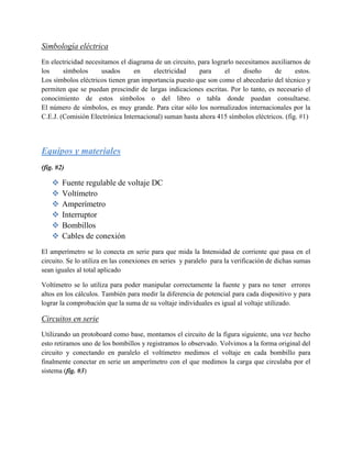 Simbología eléctrica
En electricidad necesitamos el diagrama de un circuito, para lograrlo necesitamos auxiliarnos de
los     símbolos      usados     en     electricidad    para      el    diseño     de      estos.
Los símbolos eléctricos tienen gran importancia puesto que son como el abecedario del técnico y
permiten que se puedan prescindir de largas indicaciones escritas. Por lo tanto, es necesario el
conocimiento de estos símbolos o del libro o tabla donde puedan consultarse.
El número de símbolos, es muy grande. Para citar sólo los normalizados internacionales por la
C.E.J. (Comisión Electrónica Internacional) suman hasta ahora 415 símbolos eléctricos. (fig. #1)




Equipos y materiales
(fig. #2)

       Fuente regulable de voltaje DC
       Voltímetro
       Amperímetro
       Interruptor
       Bombillos
       Cables de conexión
El amperímetro se lo conecta en serie para que mida la Intensidad de corriente que pasa en el
circuito. Se lo utiliza en las conexiones en series y paralelo para la verificación de dichas sumas
sean iguales al total aplicado

Voltímetro se lo utiliza para poder manipular correctamente la fuente y para no tener errores
altos en los cálculos. También para medir la diferencia de potencial para cada dispositivo y para
lograr la comprobación que la suma de su voltaje individuales es igual al voltaje utilizado.

Circuitos en serie
Utilizando un protoboard como base, montamos el circuito de la figura siguiente, una vez hecho
esto retiramos uno de los bombillos y registramos lo observado. Volvimos a la forma original del
circuito y conectando en paralelo el voltímetro medimos el voltaje en cada bombillo para
finalmente conectar en serie un amperímetro con el que medimos la carga que circulaba por el
sistema (fig. #3)
 