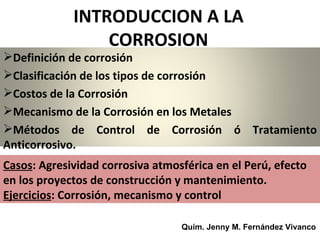 INTRODUCCION A LA
                 CORROSION
Definición de corrosión
Clasificación de los tipos de corrosión
Costos de la Corrosión
Mecanismo de la Corrosión en los Metales
Métodos de Control de Corrosión ó Tratamiento
Anticorrosivo.
Casos: Agresividad corrosiva atmosférica en el Perú, efecto
en los proyectos de construcción y mantenimiento.
Ejercicios: Corrosión, mecanismo y control

                                  Quím. Jenny M. Fernández Vivanco
 