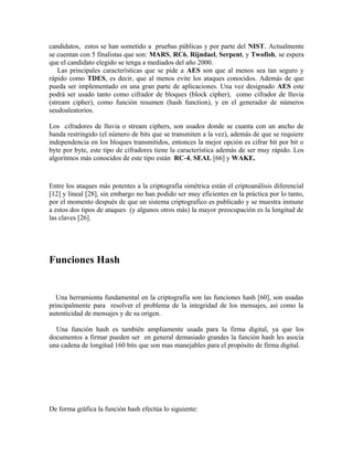 candidatos, estos se han sometido a pruebas públicas y por parte del NIST. Actualmente
se cuentan con 5 finalistas que son: MARS, RC6, Rijndael, Serpent, y Twofish, se espera
que el candidato elegido se tenga a mediados del año 2000.
Las principales características que se pide a AES son que al menos sea tan seguro y
rápido como TDES, es decir, que al menos evite los ataques conocidos. Además de que
pueda ser implementado en una gran parte de aplicaciones. Una vez designado AES este
podrá ser usado tanto como cifrador de bloques (block cipher), como cifrador de lluvia
(stream cipher), como función resumen (hash function), y en el generador de números
seudoaleatorios.
Los cifradores de lluvia o stream ciphers, son usados donde se cuanta con un ancho de
banda restringido (el número de bits que se transmiten a la vez), además de que se requiere
independencia en los bloques transmitidos, entonces la mejor opción es cifrar bit por bit o
byte por byte, este tipo de cifradores tiene la característica además de ser muy rápido. Los
algoritmos más conocidos de este tipo están RC-4, SEAL [66] y WAKE.
Entre los ataques más potentes a la criptografía simétrica están el criptoanálisis diferencial
[12] y lineal [28], sin embargo no han podido ser muy eficientes en la práctica por lo tanto,
por el momento después de que un sistema criptografíco es publicado y se muestra inmune
a estos dos tipos de ataques (y algunos otros más) la mayor preocupación es la longitud de
las claves [26].
Funciones Hash
Una herramienta fundamental en la criptografía son las funciones hash [60], son usadas
principalmente para resolver el problema de la integridad de los mensajes, así como la
autenticidad de mensajes y de su origen.
Una función hash es también ampliamente usada para la firma digital, ya que los
documentos a firmar pueden ser en general demasiado grandes la función hash les asocia
una cadena de longitud 160 bits que son mas manejables para el propósito de firma digital.
De forma gráfica la función hash efectúa lo siguiente:
 