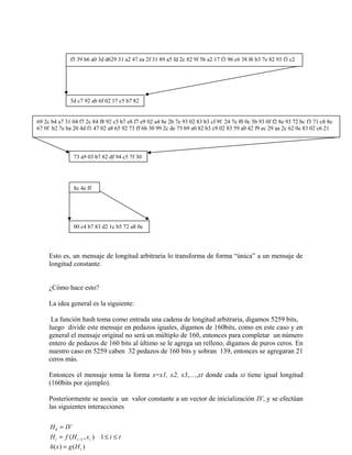 Esto es, un mensaje de longitud arbitraria lo transforma de forma “única” a un mensaje de
longitud constante.
¿Cómo hace esto?
La idea general es la siguiente:
La función hash toma como entrada una cadena de longitud arbitraria, digamos 5259 bits,
luego divide este mensaje en pedazos iguales, digamos de 160bits, como en este caso y en
general el mensaje original no será un múltiplo de 160, entonces para completar un número
entero de pedazos de 160 bits al último se le agrega un relleno, digamos de puros ceros. En
nuestro caso en 5259 caben 32 pedazos de 160 bits y sobran 139, entonces se agregaran 21
ceros más.
Entonces el mensaje toma la forma x=x1, x2, x3,…,xt donde cada xi tiene igual longitud
(160bits por ejemplo).
Posteriormente se asocia un valor constante a un vector de inicialización IV, y se efectúan
las siguientes interacciones
f5 39 b6 a0 3d d629 31 a2 47 ea 2f 31 89 a5 fd 2c 82 9f 5b a2 17 f3 96 c6 38 f6 b3 7e 82 93 f3 c2
5d c7 92 ab 6f 02 17 c5 b7 82
69 2c b4 a7 31 04 f7 2c 84 f8 92 c5 b7 e8 f7 e9 02 a4 8e 2b 7e 93 02 83 b3 cf 9f 24 7e f0 0c 5b 93 0f f2 8e 93 72 bc f3 71 c8 8e
67 0f b2 7e ba 20 4d f1 47 02 a8 65 92 73 ff 6b 30 99 2c de 73 b9 a0 82 b3 c9 02 83 59 a0 42 f9 ec 29 aa 2c 62 0e 83 02 c6 21
73 a9 03 b7 82 df 94 c5 7f 30
8c 4e ff
00 c4 b7 83 d2 1c b5 72 a8 0e
H IV
H f H x i t
h x g H
i i i
t
0
1 1
=
= ≤ ≤
=
−( , )
( ) ( )
 