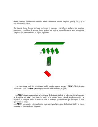 donde f es una función que combina a dos cadenas de bits de longitud igual y fija, y g es
una función de salida.
De alguna forma lo que se hace es tomar el mensaje partirlo en pedazos de longitud
constante y combinar de alguna forma pedazo por pedazo hasta obtener un solo mensaje de
longitud fija como muestra la figura siguiente:
Las funciones hash (o primitivas hash) pueden operar como: MDC (Modification
Detection Codes) ó MAC (Message Authentication Codes) [57][64].
Los MDC sirven para resolver el problema de la integridad de la información, al mensaje
se le aplica un MDC (una función hash) y se manda junto con el propio mensaje, al
recibirlo el receptor aplica la función hash al mensaje y comprueba que sea igual al hash
que se envió antes.
Los MDCs son usados principalmente para resolver el problema de la integridad y lo hacen
tomando el razonamiento siguiente:
 