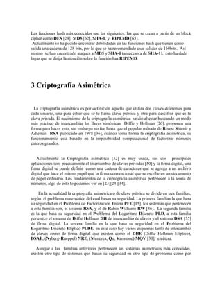 Las funciones hash más conocidas son las siguientes: las que se crean a partir de un block
cipher como DES [29], MD5 [62], SHA-1, y RIPEMD [65].
Actualmente se ha podido encontrar debilidades en las funciones hash que tienen como
salida una cadena de 128 bits, por lo que se ha recomendado usar salidas de 160bits. Así
mismo se han encontrado ataques a MD5 y SHA-0 (antecesora de SHA-1), esto ha dado
lugar que se dirija la atención sobre la función has RIPEMD.
3 Criptografía Asimétrica
La criptografía asimétrica es por definición aquella que utiliza dos claves diferentes para
cada usuario, una para cifrar que se le llama clave pública y otra para descifrar que es la
clave privada. El nacimiento de la criptografía asimétrica se dio al estar buscando un modo
más práctico de intercambiar las llaves simétricas Diffie y Hellman [20], proponen una
forma para hacer esto, sin embargo no fue hasta que el popular método de Rivest Shamir y
Adleman RSA publicado en 1978 [36], cuándo toma forma la criptografía asimétrica, su
funcionamiento esta basado en la imposibilidad computacional de factorizar números
enteros grandes.
Actualmente la Criptografía asimétrica [32] es muy usada, sus dos principales
aplicaciones son precisamente el intercambio de claves privadas [50] y la firma digital, una
firma digital se puede definir como una cadena de caracteres que se agrega a un archivo
digital que hace el mismo papel que la firma convencional que se escribe en un documento
de papel ordinario. Los fundamentos de la criptografía asimétrica pertenecen a la teoría de
números, algo de esto lo podemos ver en [23][24][34].
En la actualidad la criptografía asimétrica o de clave pública se divide en tres familias,
según el problema matemático del cual basan su seguridad. La primera familias la que basa
su seguridad en el Problema de Factorización Entera PFE [15], los sistemas que pertenecen
a esta familia son, el sistema RSA, y el de Rabin Williams RW [46]. La segunda familia
es la que basa su seguridad en el Problema del Logaritmo Discreto PLD, a esta familia
pertenece el sistema de Diffie Hellman DH de intercambio de claves y el sistema DSA [55]
de firma digital. La tercera familia es la que basa su seguridad en el Problema del
Logaritmo Discreto Elíptico PLDE, en este caso hay varios esquemas tanto de intercambio
de claves como de firma digital que existen como el DHE (Diffie Hellman Elíptico),
DSAE, (Nyberg-Rueppel) NRE, (Menezes, Qu, Vanstone) MQV [30], etcétera.
Aunque a las familias anteriores pertenecen los sistemas asimétricos más conocidos,
existen otro tipo de sistemas que basan su seguridad en otro tipo de problema como por
 