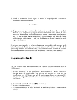 f) cuando la información cifrada llega a su destino el receptor procede a descifrar el
mensaje con la siguiente fórmula
g) Se puede mostrar que estas formulas son inversas y por lo tanto dan el resultado
deseado, (m,e) son públicos y se pueden considerar como la clave pública, la clave
privada es la pareja (p,q) o equivalentemente el número d. La relación que existe entre
d y e es que uno es el inverso multiplicativo del otro módulo λ(n) donde λ(n) es el
mínimo común múltiplo de p-1 y q-1, esto significa que la clave privada o el la pareja
p,q o es el número d.
En términos muy generales es así como funciona el sistema RSA. Sin embargo en la
realidad existen dos formas que son las más comunes, estas formas depende de la
aplicación y se llaman el esquema de firma y el esquema de cifrado, cada una de estas dos
diferentes aplicaciones consiste en una serie de pasos que a continuación se describen
Esquema de cifrado
Uso: este esquema se usa principalmente en cifrar claves de sistemas simétricos (claves de
128 bits aprox.)
1) Se toma el mensaje M (por ejemplo una clave simétrica de 128 bits), como en la
practica actual es recomendable usar arreglos de longitud de 1024 bits, los
complementa esos 128 bits con una serie de técnicas para obtener un arreglo de 1024
bits, que la computadora entiende como un número entero m, este proceso se llama
codificación.
2) Se le aplica la formula de cifrado de RSA al entero m
3) Se envía el número entero c
4) Al recibir este número se aplica la formula de descifrado al entero c para obtener el
entero m
m c nd
= mod
 