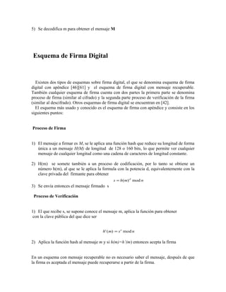 5) Se decodifica m para obtener el mensaje M
Esquema de Firma Digital
Existen dos tipos de esquemas sobre firma digital, el que se denomina esquema de firma
digital con apéndice [46][61] y el esquema de firma digital con mensaje recuperable.
También cualquier esquema de firma cuenta con dos partes la primera parte se denomina
proceso de firma (similar al cifrado) y la segunda parte proceso de verificación de la firma
(similar al descifrado). Otros esquemas de firma digital se encuentran en [42].
El esquema más usado y conocido es el esquema de firma con apéndice y consiste en los
siguientes puntos:
Proceso de Firma
1) El mensaje a firmar es M, se le aplica una función hash que reduce su longitud de forma
única a un mensaje H(M) de longitud de 128 o 160 bits, lo que permite ver cualquier
mensaje de cualquier longitud como una cadena de caracteres de longitud constante.
2) H(m) se somete también a un proceso de codificación, por lo tanto se obtiene un
número h(m), al que se le aplica la formula con la potencia d, equivalentemente con la
clave privada del firmante para obtener
3) Se envía entonces el mensaje firmado s
Proceso de Verificación
1) El que recibe s, se supone conoce el mensaje m, aplica la función para obtener
con la clave pública del que dice ser
2) Aplica la función hash al mensaje m y si h(m)=h’(m) entonces acepta la firma
En un esquema con mensaje recuperable no es necesario saber el mensaje, después de que
la firma es aceptada el mensaje puede recuperarse a partir de la firma.
s h m nd
= ( ) mod
h m s ne
'( ) mod=
 