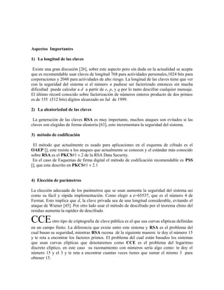 Aspectos Importantes
1) La longitud de las claves
Existe una gran discusión [26], sobre este aspecto pero sin duda en la actualidad se acepta
que es recomendable usar claves de longitud 768 para actividades personales,1024 bits para
corporaciones y 2048 para actividades de alto riesgo. La longitud de las claves tiene que ver
con la seguridad del sistema si el número n pudiese ser factorizado entonces sin mucha
dificultad puede calcular a d a partir de e, p, y q por lo tanto descifrar cualquier mensaje.
El último récord conocido sobre factorización de números enteros producto de dos primos
es de 155 (512 bits) dígitos alcanzado en Jul de 1999.
2) La aleatoriedad de las claves
La generación de las claves RSA es muy importante, muchos ataques son evitados si las
claves son elegidas de forma aleatoria [63], esto incrementara la seguridad del sistema.
3) método de codificación
El método que actualmente es usado para aplicaciones en el esquema de cifrado es el
OAEP [], este resiste a los ataques que actualmente se conocen y el estándar más conocido
sobre RSA es el PKCS#1 v.2 de la RSA Data Security.
En el caso de Esquemas de firma digital el método de codificación recomendable es PSS
[], que esta descrito en PKCS#1 v 2.1
4) Elección de parámetros
La elección adecuada de los parámetros que se usan aumenta la seguridad del sistema asi
como su fácil y rápida implementación. Como elegir a e=65537, que es el número 4 de
Fermat. Esto implica que d, la clave privada sea de una longitud considerable, evitando el
ataque de Wiener [45]. Por otro lado usar el método de descifrado por el teorema chino del
residuo aumenta la rapidez de descifrado.
CCEotro tipo de criptografía de clave pública es el que usa curvas elípticas definidas
en un campo finito. La diferencia que existe entre este sistema y RSA es el problema del
cual basan su seguridad, mientras RSA razona de la siguiente manera: te doy el número 15
y te reta a encontrar los factores primos. El problema del cual están basados los sistemas
que usan curvas elípticas que denotaremos como CCE es el problema del logaritmo
discreto elíptico, en este caso su razonamiento con números sería algo como: te doy el
número 15 y el 3 y te reta a encontrar cuantas veces tienes que sumar el mismo 3 para
obtener 15.
 