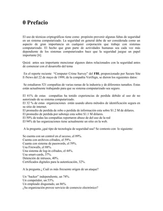 0 Prefacio
El uso de técnicas criptográficas tiene como propósito prevenir algunas faltas de seguridad
en un sistema computarizado. La seguridad en general debe de ser considerada como un
aspecto de gran importancia en cualquier corporación que trabaje con sistemas
computarizado. El hecho que gran parte de actividades humanas sea cada vez más
dependiente de los sistemas computarizados hace que la seguridad juegue un papel
importante [6].
Quizá antes sea importante mencionar algunos datos relacionados con la seguridad antes
de comenzar con el desarrollo del tema
En el reporte reciente “Computer Crime Survey” del FBI, proporcionado por Secure Site
E-News del 22 de mayo de 1999, de la compañía VeriSign, se dieron los siguientes datos:
Se estudiaron 521 compañías de varias ramas de la industria y de diferentes tamaños. Estas
están actualmente trabajando para que su sistema computarizado sea seguro.
El 61% de estas compañías ha tenido experiencias de perdida debido al uso de no
autorizado de su sistema computarizado.
El 32 % de estas organizaciones están usando ahora métodos de identificación segura en
su sitio de internet.
El promedio de perdida de robo o perdida de información esta sobre $1.2 M de dólares.
El promedio de perdida por sabotaje esta sobre $1.1 M dólares.
El 50% de todas las compañías reportaron abuso de del uso de la red
El 94% de las organizaciones tiene actualmente un sitio en la web.
A la pregunta ¿qué tipo de tecnología de seguridad usa? Se contesto con lo siguiente:
Se cuenta con un control en el acceso, el 89%.
Cuenta con archivos cifrados, el 59%.
Cuanta con sistema de passwords, el 59%.
Usa Firewalls, el 88%.
Una sistema de log-in cifrados, el 44%.
Usa smart-cards, 37%.
Detención de intrusos, 40%.
Certificados digitales para la autenticación, 32%.
A la pregunta ¿ Cuál es más frecuente origen de un ataque?
Un “hacker” independiente, un 74%.
Un competidor, un 53%.
Un empleado disgustado, un 86%.
¿Su organización provee servicio de comercio electrónico?
 