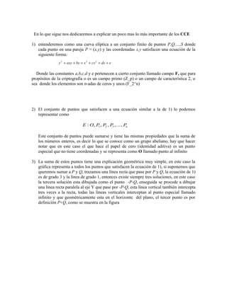 En lo que sigue nos dedicaremos a explicar un poco mas lo más importante de los CCE
1) entenderemos como una curva elíptica a un conjunto finito de puntos P,Q,…,S donde
cada punto en una pareja P = (x,y) y las coordenadas x,y satisfacen una ecuación de la
siguiente forma:
Donde las constantes a,b,c,d y e pertenecen a cierto conjunto llamado campo F, que para
propósitos de la criptografía o es un campo primo (Z_p) o un campo de característica 2, o
sea donde los elementos son n-adas de ceros y unos (F_2^n)
2) El conjunto de puntos que satisfacen a una ecuación similar a la de 1) lo podemos
representar como
Este conjunto de puntos puede sumarse y tiene las mismas propiedades que la suma de
los números enteros, es decir lo que se conoce como un grupo abeliano, hay que hacer
notar que en este caso el que hace el papel de cero (identidad aditiva) es un punto
especial que no tiene coordenadas y se representa como O llamado punto al infinito
3) La suma de estos puntos tiene una explicación geométrica muy simple, en este caso la
gráfica representa a todos los puntos que satisfacen la ecuación de 1), si suponemos que
queremos sumar a P y Q, trazamos una línea recta que pase por P y Q, la ecuación de 1)
es de grado 3 y la línea de grado 1, entonces existe siempre tres soluciones, en este caso
la tercera solución esta dibujada como el punto -P-Q, enseguida se procede a dibujar
una línea recta paralela al eje Y que pase por -P-Q, esta línea vertical también intercepta
tres veces a la recta, todas las líneas verticales interceptan al punto especial llamado
infinito y que geométricamente esta en el horizonte del plano, el tercer punto es por
definición P+Q, como se muestra en la figura
y axy by x cx dx e2 3 2
+ + = + + +
E O P P P Pn: , , , ,...,1 2 3
 