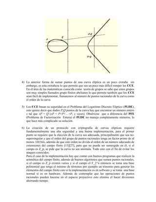 4) La anterior forma de sumar puntos de una curva elíptica es un poco extraña sin
embargo, es esta extrañeza lo que permita que sea un poco mas difícil romper los CCE.
En el área de las matemáticas conocida como teoría de grupos se sabe que estos grupos
son muy simples llamados grupo finitos abelianos lo que permite también que los CCE
sean fácil de implementar, llamaremos al número de puntos racionales de la curva como
el orden de la curva
5) Los CCE basan su seguridad en el Problema del Logaritmo Discreto Elíptico (PLDE),
esto quiere decir que dados P,Q puntos de la curva hay que encontrar un número entero
x tal que xP = Q (xP = P+P+…+P, x veces). Obsérvese que a diferencia del PFE
(Problema de Factorización Entera) el PLDE no maneja completamente números, lo
que hace más complicado su solución.
6) La creación de un protocolo con criptografía de curvas elípticas requiere
fundamentalmente una alta seguridad y una buena implementación, para el primer
punto se requiere que la elección de la curva sea adecuada, principalmente que sea no-
supersingular y que el orden del grupo de puntos racionales tenga un factor primo de al
menos 160 bits, además de que este orden no divida al orden de un número adecuado de
extensiones del campo finito [13][27], para que no pueda ser sumergido en él, si el
campo es Z_p, se pide que la curva no sea anómala. Todo esto con el fin de evitar los
ataques conocidos.
Para el caso de la implementación hay que contar con buenos programas que realicen la
aritmética del campo finito, además de buenos algoritmos que sumen puntos racionales,
si el campo es Z_p existen varios y si el campo el F_2^n entonces se toma una base
polinomial que tenga el mínimo de términos por ejemplo un trinomio para generar los
elementos del campo finito esto si la implementación es en software y se toma una base
normal si es en hardware. Además de contemplar que las operaciones de puntos
racionales pueden hacerse en el espacio proyectivo esto elimina el hacer divisiones
ahorrando tiempo.
 