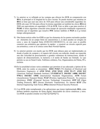 7) Lo anterior se ve reflejado en las ventajas que ofrecen los CCE en comparación con
RSA, la principal es la longitud de la clave secreta. Se puede mostrar que mientras en
RSA se tiene que usar una clave de 1024 para ofrecer una considerable seguridad, los
CCE solo usan 163 bits para ofrecer la misma seguridad, así también las claves RSA de
2048 son equivalentes en seguridad a 210 de CCE. Esto se debe a que para resolver el
PLDE el único algoritmo conocido toma tiempo de ejecución totalmente exponencial,
mientras que el algoritmo que resuelve PFE incluso también el PLD en Z_p toman
tiempo subexponencial.
8) Otra buena noticia sobre los CCE es que los elementos de los puntos racionales pueden
ser elementos de un campo finito de característica 2, es decir pueden ser arreglos de
ceros y unos de longitud finita (01001101110010010111), en este caso es posible
construir una aritmética que optimice la rapidez y construir un circuito especial para
esa aritmética, a esto se le conoce como Base Normal Optima.
9) Lo anterior permite con mucho que los CCE sean idóneos para ser implementados en
donde el poder de computo y el espacio del circuito sea reducido, donde sea requerida
una alta velocidad de procesamiento o grandes volúmenes de transacciones, donde el
espacio de almacenamiento, la memoria o el ancho de banda sea limitado. Lo que
permite su uso en Smart Cards, Teléfonos celulares, Fax, Organizadores de Palma, PCs,
etcétera.
10) En la actualidad existen varios estándares que permiten el uso adecuado y óptimo de los
CCE, entre los cuales se encuentran: IEEE P1363 [75] (Institute of Electrical and
Electronics Engineers), el ANSI X9.62, ANSI X9.63, ANSI TG-17, ANSI X12
(American National Standards Institute), UN/EDIFACT, ISO/IEC 14888, ISO/IEC
9796-4, ISO/IEC 14946 (International Standards Organization), ATM Forum
(Asynchronous Transport Mode), WAP (Wireless Application Protocol). En comercio
electrónico: FSTC (Financial Services Technology Consortion), OTP 0.9 (Open
Trading Protocol), SET (Secure Electronic Transactions). En internet IETF (The
Internet Engineering Task Force), IPSec (Internet Protocol Security Protocol)
11) Los CCE están reemplazando a las aplicaciones que tienen implementado RSA, estas
definen también esquemas de firma digital, Intercambio de claves simétricas y otros.
Los CCE se pueden estudiar en [14][31][35][69][71].
 