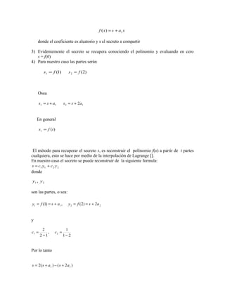 donde el coeficiente es aleatorio y s el secreto a compartir
3) Evidentemente el secreto se recupera conociendo el polinomio y evaluando en cero
s = f(0)
4) Para nuestro caso las partes serán
Osea
En general
El método para recuperar el secreto s, es reconstruir el polinomio f(x) a partir de t partes
cualquiera, esto se hace por medio de la interpolación de Lagrange [].
En nuestro caso el secreto se puede reconstruir de la siguiente formula:
donde
son las partes, o sea:
y
Por lo tanto
xasxf 1)( +=
)1(1 fs = )2(2 fs =
11 ass += 12 2ass +=
)(ifsi =
2211 ycycs +=
21 , yy
2211 2)2(,)1( asfyasfy +==+==
21
1
,
12
2
21
−
=
−
= cc
)2()(2 11 asass +−+=
 