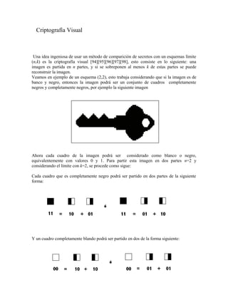 Criptografía Visual
Una idea ingeniosa de usar un método de comparición de secretos con un esquemas límite
(n,k) es la criptografía visual [94][95][96][97][98], esto consiste en lo siguiente: una
imagen es partida en n partes, y si se sobreponen al menos k de estas partes se puede
reconstruir la imagen.
Veamos en ejemplo de un esquema (2,2), esto trabaja considerando que si la imagen es de
banco y negro, entonces la imagen podrá ser un conjunto de cuadros completamente
negros y completamente negros, por ejemplo la siguiente imagen
Ahora cada cuadro de la imagen podrá ser considerado como blanco o negro,
equivalentemente con valores 0 y 1. Para partir esta imagen en dos partes n=2 y
considerando el límite con k=2, se procede como sigue:
Cada cuadro que es completamente negro podrá ser partido en dos partes de la siguiente
forma:
Y un cuadro completamente blando podrá ser partido en dos de la forma siguiente:
 
