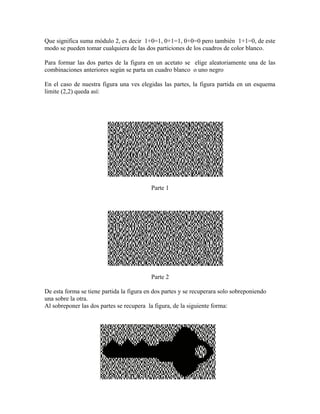Que significa suma módulo 2, es decir 1+0=1, 0+1=1, 0+0=0 pero también 1+1=0, de este
modo se pueden tomar cualquiera de las dos particiones de los cuadros de color blanco.
Para formar las dos partes de la figura en un acetato se elige aleatoriamente una de las
combinaciones anteriores según se parta un cuadro blanco o uno negro
En el caso de nuestra figura una ves elegidas las partes, la figura partida en un esquema
limite (2,2) queda así:
Parte 1
Parte 2
De esta forma se tiene partida la figura en dos partes y se recuperara solo sobreponiendo
una sobre la otra.
Al sobreponer las dos partes se recupera la figura, de la siguiente forma:
 