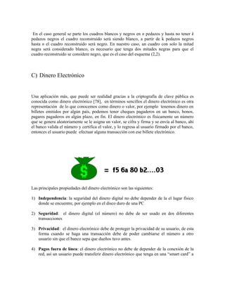 En el caso general se parte los cuadros blancos y negros en n pedazos y hasta no tener k
pedazos negros el cuadro reconstruido será siendo blanco, a partir de k pedazos negros
hasta n el cuadro reconstruido será negro. En nuestro caso, un cuadro con solo la mitad
negra será considerado blanco, es necesario que tenga dos mitades negras para que el
cuadro reconstruido se considere negro, que es el caso del esquema (2,2).
C) Dinero Electrónico
Una aplicación más, que puede ser realidad gracias a la criptografía de clave pública es
conocida como dinero electrónico [78], en términos sencillos el dinero electrónico es otra
representación de lo que conocemos como dinero o valor, por ejemplo tenemos dinero en
billetes emitidos por algún país, podemos tener cheques pagaderos en un banco, bonos,
pagares pagaderos en algún plazo, en fin. El dinero electrónico es físicamente un número
que se genera aleatoriamente se le asigna un valor, se cifra y firma y se envía al banco, ahí
el banco valida el número y certifica el valor, y lo regresa al usuario firmado por el banco,
entonces el usuario puede efectuar alguna transacción con ese billete electrónico.
Las principales propiedades del dinero electrónico son las siguientes:
1) Independencia: la seguridad del dinero digital no debe depender de la el lugar físico
donde se encuentre, por ejemplo en el disco duro de una PC
2) Seguridad: el dinero digital (el número) no debe de ser usado en dos diferentes
transacciones
3) Privacidad: el dinero electrónico debe de proteger la privacidad de su usuario, de esta
forma cuando se haga una transacción debe de poder cambiarse el número a otro
usuario sin que el banco sepa que dueños tuvo antes.
4) Pagos fuera de línea: el dinero electrónico no debe de depender de la conexión de la
red, así un usuario puede transferir dinero electrónico que tenga en una “smart card” a
 