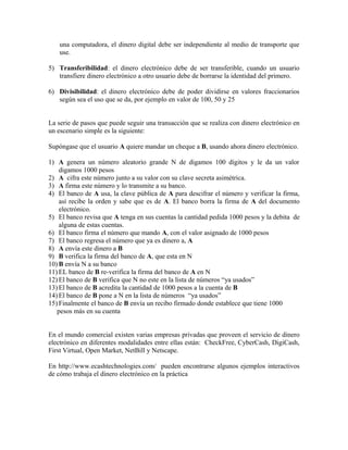 una computadora, el dinero digital debe ser independiente al medio de transporte que
use.
5) Transferibilidad: el dinero electrónico debe de ser transferible, cuando un usuario
transfiere dinero electrónico a otro usuario debe de borrarse la identidad del primero.
6) Divisibilidad: el dinero electrónico debe de poder dividirse en valores fraccionarios
según sea el uso que se da, por ejemplo en valor de 100, 50 y 25
La serie de pasos que puede seguir una transacción que se realiza con dinero electrónico en
un escenario simple es la siguiente:
Supóngase que el usuario A quiere mandar un cheque a B, usando ahora dinero electrónico.
1) A genera un número aleatorio grande N de digamos 100 dígitos y le da un valor
digamos 1000 pesos
2) A cifra este número junto a su valor con su clave secreta asimétrica.
3) A firma este número y lo transmite a su banco.
4) El banco de A usa, la clave pública de A para descifrar el número y verificar la firma,
así recibe la orden y sabe que es de A. El banco borra la firma de A del documento
electrónico.
5) El banco revisa que A tenga en sus cuentas la cantidad pedida 1000 pesos y la debita de
alguna de estas cuentas.
6) El banco firma el número que mando A, con el valor asignado de 1000 pesos
7) El banco regresa el número que ya es dinero a, A
8) A envía este dinero a B
9) B verifica la firma del banco de A, que esta en N
10) B envía N a su banco
11) EL banco de B re-verifica la firma del banco de A en N
12) El banco de B verifica que N no este en la lista de números “ya usados”
13) El banco de B acredita la cantidad de 1000 pesos a la cuenta de B
14) El banco de B pone a N en la lista de números “ya usados”
15) Finalmente el banco de B envía un recibo firmado donde establece que tiene 1000
pesos más en su cuenta
En el mundo comercial existen varias empresas privadas que proveen el servicio de dinero
electrónico en diferentes modalidades entre ellas están: CheckFree, CyberCash, DigiCash,
First Virtual, Open Market, NetBill y Netscape.
En http://www.ecashtechnologies.com/ pueden encontrarse algunos ejemplos interactivos
de cómo trabaja el dinero electrónico en la práctica
 