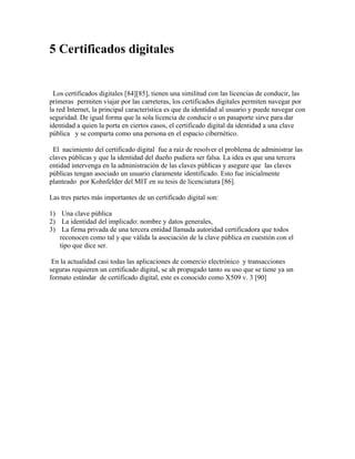 5 Certificados digitales
Los certificados digitales [84][85], tienen una similitud con las licencias de conducir, las
primeras permiten viajar por las carreteras, los certificados digitales permiten navegar por
la red Internet, la principal característica es que da identidad al usuario y puede navegar con
seguridad. De igual forma que la sola licencia de conducir o un pasaporte sirve para dar
identidad a quien la porta en ciertos casos, el certificado digital da identidad a una clave
pública y se comparta como una persona en el espacio cibernético.
El nacimiento del certificado digital fue a raíz de resolver el problema de administrar las
claves públicas y que la identidad del dueño pudiera ser falsa. La idea es que una tercera
entidad intervenga en la administración de las claves públicas y asegure que las claves
públicas tengan asociado un usuario claramente identificado. Esto fue inicialmente
planteado por Kohnfelder del MIT en su tesis de licenciatura [86].
Las tres partes más importantes de un certificado digital son:
1) Una clave pública
2) La identidad del implicado: nombre y datos generales,
3) La firma privada de una tercera entidad llamada autoridad certificadora que todos
reconocen como tal y que válida la asociación de la clave pública en cuestión con el
tipo que dice ser.
En la actualidad casi todas las aplicaciones de comercio electrónico y transacciones
seguras requieren un certificado digital, se ah propagado tanto su uso que se tiene ya un
formato estándar de certificado digital, este es conocido como X509 v. 3 [90]
 