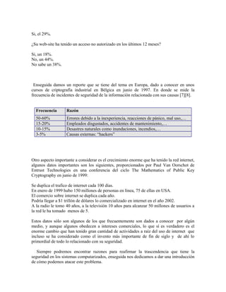 Si, el 29%.
¿Su web-site ha tenido un acceso no autorizado en los últimos 12 meses?
Si, un 18%.
No, un 44%.
No sabe un 38%.
Enseguida damos un reporte que se tiene del tema en Europa, dado a conocer en unos
cursos de criptografía industrial en Bélgica en junio de 1997. En donde se mide la
frecuencia de incidentes de seguridad de la información relacionada con sus causas [7][8].
Frecuencia Razón
50-60% Errores debido a la inexperiencia, reacciones de pánico, mal uso,…
15-20% Empleados disgustados, accidentes de mantenimiento,…
10-15% Desastres naturales como inundaciones, incendios,…
3-5% Causas externas: “hackers”
Otro aspecto importante a considerar es el crecimiento enorme que ha tenido la red internet,
algunos datos importantes son los siguientes, proporcionados por Paul Van Oorschot de
Entrust Technologies en una conferencia del ciclo The Mathematics of Public Key
Cryptography en junio de 1999:
Se duplica el trafico de internet cada 100 días.
En enero de 1999 hubo 150 millones de personas en línea, 75 de ellas en USA.
El comercio sobre internet se duplica cada año.
Podría llegar a $1 trillón de dólares lo comercializado en internet en el año 2002.
A la radio le tomo 40 años, a la televisión 10 años para alcanzar 50 millones de usuarios a
la red le ha tomado menos de 5.
Estos datos sólo son algunos de los que frecuentemente son dados a conocer por algún
medio, y aunque algunos obedecen a intereses comerciales, lo que sí es verdadero es el
enorme cambio que han tenido gran cantidad de actividades a raíz del uso de internet que
incluso se ha considerado como el invento más importante de fin de siglo y de ahí lo
primordial de todo lo relacionado con su seguridad.
Siempre podremos encontrar razones para reafirmar la trascendencia que tiene la
seguridad en los sistemas computarizados, enseguida nos dedicamos a dar una introducción
de cómo podemos atacar este problema.
 