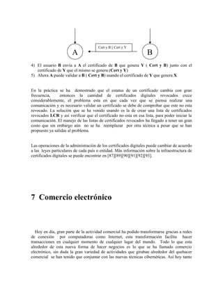 4) El usuario B envía a A el certificado de B que genera Y ( Cert y B) junto con el
certificado de Y que el mismo se genera (Cert y Y)
5) Ahora A puede validar a B ( Cert y B) usando el certificado de Y que genera X
En la práctica se ha demostrado que el estatus de un certificado cambia con gran
frecuencia, entonces la cantidad de certificados digitales revocados crece
considerablemente, el problema esta en que cada vez que se piensa realizar una
comunicación y es necesario validar un certificado se debe de comprobar que este no esta
revocado. La solución que se ha venido usando es la de crear una lista de certificados
revocados LCR y así verificar que el certificado no esta en esa lista, para poder iniciar la
comunicación. El manejo de las listas de certificados revocados ha llegado a tener un gran
costo que sin embargo aún no se ha reemplazar por otra técnica a pesar que se han
propuesto ya salidas al problema.
Las operaciones de la administración de los certificados digitales puede cambiar de acuerdo
a las leyes particulares de cada país o entidad. Más información sobre la infraestructura de
certificados digitales se puede encontrar en [87][89][90][91][92][93].
7 Comercio electrónico
Hoy en día, gran parte de la actividad comercial ha podido transformarse gracias a redes
de conexión por computadoras como Internet, esta transformación facilita hacer
transacciones en cualquier momento de cualquier lugar del mundo. Todo lo que esta
alrededor de esta nueva forma de hacer negocios es lo que se ha llamado comercio
electrónico, sin duda la gran variedad de actividades que giraban alrededor del quehacer
comercial se han tenido que conjuntar con las nuevas técnicas cibernéticas. Así hoy tanto
A B
Cert y B || Cert y Y
 