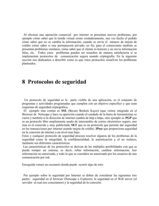 Al efectuar una operación comercial por internet se presentan nuevos problemas, por
ejemplo cómo saber que la tienda virtual existe verdaderamente, una vez hecho el pedido
cómo saber que no se cambia la información, cuando se envía el número de tarjeta de
crédito cómo saber si este permanecerá privado, en fin, para el comerciante también se
presentan problemas similares, cómo saber que el cliente es honesto y no envia información
falsa, etc. Todos estos problemas pueden ser resueltos de manera satisfactoria si se
implementan protocolos de comunicación segura usando criptografía. En la siguiente
sección nos dedicamos a describir como es que estos protocolos resuelven los problemas
planteados.
8 Protocolos de seguridad
Un protocolo de seguridad es la parte visible de una aplicación, es el conjunto de
programas y actividades programadas que cumplen con un objetivo especifico y que usan
esquemas de seguridad criptográfica.
El ejemplo mas común es SSL (Secure Sockets Layer) (que vemos integrado en el
Browser de Netscape y hace su aparición cuando el candado de la barra de herramientas se
cierra y también si la dirección de internet cambia de http a https, otro ejemplo es PGP que
es un protocolo libre ampliamente usado de intercambio de correo electrónico seguro, uno
mas es el conocido y muy publicitado SET que es un protocolo que permite dar seguridad
en las transacciones por internet usando tarjeta de crédito, IPsec que proporciona seguridad
en la conexión de internet a un nivel mas bajo.
Estos y cualquier protocolo de seguridad procura resolver algunos de los problemas de la
seguridad como la integridad, la confidencialidad, la autenticación y el no rechazo,
mediante sus diferentes características
Las características de los protocolos se derivan de las múltiples posibilidades con que se
puede romper un sistema, es decir, robar información, cambiar información, leer
información no autorizada, y todo lo que se considere no autorizado por los usuarios de una
comunicación por red.
Enseguida vemos un escenario donde puede ocurrir algo de esto:
Por ejemplo sobre la seguridad por Internet se deben de considerar las siguientes tres
partes: seguridad en el browser (Netscape o Explorer), la seguridad en el Web server (el
servidor al cual nos conectamos) y la seguridad de la conexión.
 