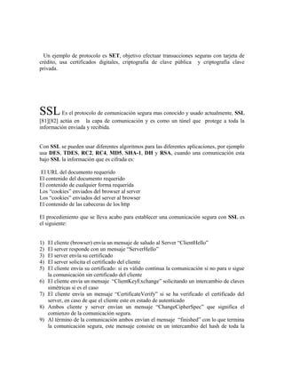 Un ejemplo de protocolo es SET, objetivo efectuar transacciones seguras con tarjeta de
crédito, usa certificados digitales, criptografia de clave pública y criptografía clave
privada.
SSLEs el protocolo de comunicación segura mas conocido y usado actualmente, SSL
[81][82] actúa en la capa de comunicación y es como un túnel que protege a toda la
información enviada y recibida.
Con SSL se pueden usar diferentes algoritmos para las diferentes aplicaciones, por ejemplo
usa DES, TDES, RC2, RC4, MD5, SHA-1, DH y RSA, cuando una comunicación esta
bajo SSL la información que es cifrada es:
El URL del documento requerido
El contenido del documento requerido
El contenido de cualquier forma requerida
Los “cookies” enviados del browser al server
Los “cookies” enviados del server al browser
El contenido de las cabeceras de los http
El procedimiento que se lleva acabo para establecer una comunicación segura con SSL es
el siguiente:
1) El cliente (browser) envía un mensaje de saludo al Server “ClientHello”
2) El server responde con un mensaje “ServerHello”
3) El server envía su certificado
4) El server solicita el certificado del cliente
5) El cliente envía su certificado: si es válido continua la comunicación si no para o sigue
la comunicación sin certificado del cliente
6) El cliente envía un mensaje “ClientKeyExchange” solicitando un intercambio de claves
simétricas si es el caso
7) El cliente envía un mensaje “CertificateVerify” si se ha verificado el certificado del
server, en caso de que el cliente este en estado de autenticado
8) Ambos cliente y server envían un mensaje “ChangeCipherSpec” que significa el
comienzo de la comunicación segura.
9) Al término de la comunicación ambos envían el mensaje “finished” con lo que termina
la comunicación segura, este mensaje consiste en un intercambio del hash de toda la
 