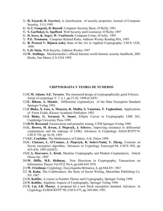 3) R. Focardi, R. Gorrieri, A classification of security properties, Journal of Computer
Security, 3 (1) 1995
4) G.T. Gangemi, D. Russell, Computer Security Basic, O’Reilly 1991
5) S. Garfinkel, G. Spafford, Web Security and Commerce, O’Reilly 1997
6) D. Icove, K. Seger, W. VonStorch, Computer Crime, O’reilly 1995
7) P.E. Neumann, Computer Related Risks, Addison Wesley Reading MA, 1995
8) B. Preneel V. Rijmen (eds), State of the Art in Applied Cryptography, LNCS 1528,
1998
9) L.D. Stein, Web Security, Eddison Wesley 1997
10) W. Stallings, Mecklermedia’s official Internet world Internet security handbook, IDG
Books, San Mateo, CA USA 1995
CRIPTOGRAFIA Y TEORIA DE NUMEROS
11) C.M. Adams, S.E. Tavares, The structured design of cryptographically good S-boxes,
Jornal of cryptology V. 3 n 1, pp 27-42, 1990 (CAST)
12) E. Biham, A. Shamir, Differential cryptanalysis of the Data Encryption Standard
Springer Verlag 1993
13) I. Blake, X. Gao, A. Menezes, R. Mullin, S. Vanstone, T. Yaghoobian, Applications
of Finite Fields, Kluwer Academic Publishers 1992
14) I. Blake, G. Seroussi, N. Smart, Elliptic Curves in Cryptography LMS 265,
Cambridge University Press 1999
15) D.M. Bressoud, Factorization and primality testing, UTM Springer-Verlag 1989
16) L. Brown, M. Kwan, J. Pieprzyk, J. Seberry, Improving resistance to differential
cryptanalysis and the redesign of LOKI, Advances in Cryptology ASIACRYPT’91
LNCS 739, pp 36-50, 1993
17) S.C. Coutinho, The Mathematics of Ciphers, A.K. Peters 1998
18) C. Charnes, L. O’Connor, J. Pieprzyk, R. Safavi-Naini, Y. Zheng, Coments on
Soviet encryption algorithm, Advances in Cryptology Eurocrypt’94, LNCS 950, pp
433-438, 1995 (GOST)
19) C.A. Deavours, L. Kruh, Machine Cryptography and Modern Cryptanalysis, Artech
House Inc. 1985
20) W. Diffie, M.E. Hellman, New Directions in Cryptography, Transactions on
Information Theory Vol IT22 No 6, pp 644-654 1976
21) W. Friedman, Cryptology, Encyclopedia Brittanica, 6, pp 844-851 1967
22) D. Kahn, The Codebreakers, the Story of Secret Writing, Macmillan Publishing Co.
NY 1967
23) N. Koblitz, A course in Number Theory and Cryptography, Springer Verlag 1994
24) N. Koblitz, Algebraic Aspects of Cryptography, Springer Verlag 1998
25) X. Lai, J.R. Massey, A proposal for a new block encryption standard, Advances in
Cryptology EUROCRYPT’90, LNCS 473, pp 389-404, 1991
 