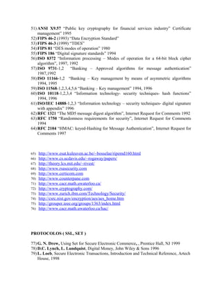 51) ANSI X9.57 “Public key cryptography for financial services industry” Certificate
management” 1995
52) FIPS 46-2 (1993) “Data Encryption Standard”
53) FIPS 46-3 (1999) “TDES”
54) FIPS 81 “DES modes of operation” 1980
55) FIPS 186 “Digital signature standards” 1994
56) ISO 8372 “Information processing – Modes of operation for a 64-bit block cipher
algorithm”, 1997, 1992
57) ISO 9731-1,2 “Banking – Approved algorithms for message authentication”
1987,1992
58) ISO 11166-1,2 “Banking – Key management by means of asymmetric algorithms
1994, 1995
59) ISO 11568-1,2,3,4,5,6 “Banking – Key management” 1994, 1996
60) ISO 10118-1,2,3,4 “Information technology- security techniques- hash functions”
1994, 1996
61) ISO/IEC 14888-1,2,3 “Information technology – security techniques- digital signature
with appendix” 1996
62) RFC 1321 “The MD5 message digest algorithm”, Internet Request for Comments 1992
63) RFC 1750 “Randomness requirements for security”, Internet Request for Comments
1994
64) RFC 2104 “HMAC: keyed-Hashing for Message Authentication”, Internet Request for
Comments 1997
65) http://www.esat.kuleuven.ac.be/~bosselae/ripemd160.html
66) http://www.cs.ucdavis.edu/~rogaway/papers/
67) http://theory.lcs.mit.edu/~rivest/
68) http://www.rsasecurity.com
69) http://www.certicom.com
70) http://www.counterpane.com
71) http://www.cacr.math.uwaterloo.ca/
72) http://www.cryptography.com/
73) http://www.zurich.ibm.com/Technology/Security/
74) http://csrc.nist.gov/encryption/aes/aes_home.htm
75) http://grouper.ieee.org/groups/1363/index.html
76) http://www.cacr.math.uwaterloo.ca/hac/
PROTOCOLOS ( SSL, SET )
77) G. N. Drew, Using Set for Secure Electronic Commerce, , Prentice Hall, NJ 1999
78) D.C. Lynch, L. Lundquist, Digital Money, John Wiley & Sons 1996
79) L. Loeb, Secure Electronic Transactions, Introduction and Technical Reference, Artech
House, 1998
 