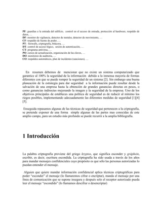 PF: guardias a la entrada del edificio, control en el acceso de entrada, protección al hardware, respaldo de
datos, …
DF: monitor de vigilancia, detector de metales, detector de movimiento, …
CF: respaldo de fuente de poder, …
PT: firewalls, criptografía, bitácora, …
DT: control de acceso lógico, sesión de autenticación, …
CT: programa antivirus, …
PO: cursos de actualización, organización de las claves, …
DO: monitoreo de auditoria, …
CO: respaldos automáticos, plan de incidentes (sanciones), …
En resumen debemos de mencionar que no existe un sistema computarizado que
garantice al 100% la seguridad de la información debido a la inmensa mayoría de formas
diferentes con que se puede romper la seguridad de un sistema [2]. Sin embargo una buena
planeación de la estrategia para dar seguridad a la información puede resultar desde la
salvación de una empresa hasta la obtención de grandes ganancias directas en pesos, o
como ganancias indirectas mejorando la imagen y la seguridad de la empresa. Uno de los
objetivos principales de estableces una política de seguridad es de reducir al mínimo los
riegos posibles, implementando adecuadamente las diferentes medidas de seguridad [1][4]
[5].
Enseguida repasamos algunas de las técnicas de seguridad que pertenecen a la criptografía,
se pretende exponer de una forma simple algunas de las partes mas conocidas de este
amplio campo, para un estudio más profundo se puede recurrir a la amplia bibliografía.
1 Introducción
La palabra criptografía proviene del griego kryptos, que significa esconder y gráphein,
escribir, es decir, escritura escondida. La criptografía ha sido usada a través de los años
para mandar mensajes confidenciales cuyo propósito es que sólo las personas autorizadas lo
puedan entender el mensaje.
Alguien que quiere mandar información confidencial aplica técnicas criptográficas para
poder “esconder” el mensaje (lo llamaremos cifrar o encriptar), manda el mensaje por una
línea de comunicación que se supone insegura y después solo el receptor autorizado pueda
leer el mensaje “escondido” (lo llamamos descifrar o desencriptar)
 