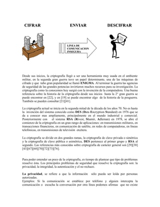 CIFRARCIFRAR ENVIARENVIAR DESCIFRARDESCIFRAR
Desde sus inicios, la criptografía llegó a ser una herramienta muy usada en el ambiente
militar, en la segunda gran guerra tuvo un papel determinante, una de las máquinas de
cifrado y que tubo gran popularidad se llamó ENIGMA. Al terminar la guerra las agencias
de seguridad de las grandes potencias invirtieron muchos recursos para su investigación. La
criptografía como la conocemos hoy surgió con la invención de la computadora. Una buena
referencia sobre la historia de la criptografía desde sus inicios hasta la 2° gran guerra se
puede encontrar en [22], y en [19] se puede encontrar algo de la historia de la posguerra.
También se pueden consultar [21][41].
La criptografía actual se inicia en la segunda mitad de la década de los años 70. No es hasta
la invención del sistema conocido como DES (Data Encryption Standard) en 1976 que se
da a conocer mas ampliamente, principalmente en el mundo industrial y comercial.
Posteriormente con el sistema RSA (Rivest, Shamir, Adleman) en 1978, se abre el
comienzo de la criptografia en un gran rango de aplicaciones: en transmisiones militares, en
transacciones financieras, en comunicación de satélite, en redes de computadoras, en líneas
telefónicas, en transmisiones de televisión etcétera.
La criptografía se divide en dos grandes ramas, la criptografía de clave privada o simétrica
y la criptografía de clave pública o asimétrica, DES pertenece al primer grupo y RSA al
segundo. Las referencias más conocidas sobre criptografía de carácter general son [29][38]
[43][67][68][70][72][73][76].
Para poder entender un poco de la criptografía, es tiempo de plantear que tipo de problemas
resuelve ésta. Los principales problemas de seguridad que resuelve la criptografía son: la
privacidad, la integridad, la autenticación y el no rechazo.
La privacidad, se refiere a que la información sólo pueda ser leída por personas
autorizadas.
Ejemplos: Si la comunicación se establece por teléfono y alguien intercepta la
comunicación o escucha la conversación por otra línea podemos afirmas que no existe
LINEA DELINEA DE
COMUNICACIONCOMUNICACION
INSEGURAINSEGURA
 