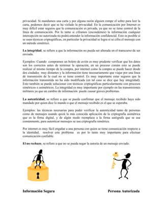 privacidad. Si mandamos una carta y por alguna razón alguien rompe el sobre para leer la
carta, podemos decir que se ha violado la privacidad. En la comunicación por Internet es
muy difícil estar seguros que la comunicación es privada, ya que no se tiene control de la
línea de comunicación. Por lo tanto si ciframos (escondemos) la información cualquier
intercepción no autorizada no podrá entender la información confidencial. Esto es posible si
se usan técnicas criptográficas, en particular la privacidad se logra si se cifra el mensaje con
un método simétrico.
La integridad, se refiere a que la información no pueda ser alterada en el transcurso de ser
enviada.
Ejemplos: Cuando compramos un boleto de avión es muy prudente verificar que los datos
son los correctos antes de terminar la operación, en un proceso común esto se puede
realizar al mismo tiempo de la compra, por internet como la compra se puede hacer desde
dos ciudades muy distantes y la información tiene necesariamente que viajar por una línea
de transmisión de la cual no se tiene control. Es muy importante estar seguros que la
información transmitida no ha sido modificada (en tal caso se dice que hay integridad).
Esto también se puede solucionar con técnicas criptográficas particularmente con procesos
simétricos o asimétricos. La integridad es muy importante por ejemplo en las transmisiones
militares ya que un cambio de información puede causar graves problemas.
La autenticidad, se refiere a que se pueda confirmar que el mensaje recibido haya sido
mandado por quien dice lo mando o que el mensaje recibido es el que se esperaba.
Ejemplos: las técnicas necesarias para poder verificar la autenticidad tanto de personas
como de mensajes usando quizá la más conocida aplicación de la criptografía asimétrica
que es la firma digital, y de algún modo reemplaza a la firma autógrafa que se usa
comúnmente, para autenticar mensajes se usa criptografía simétrica.
Por internet es muy fácil engañar a una persona con quien se tiene comunicación respecto a
la identidad, resolver este problema es por lo tanto muy importante para efectuar
comunicación confiable.
El no rechazo, se refiere a que no se pueda negar la autoría de un mensaje enviado.
Información Segura Persona AutorizadaInformación Segura Persona Autorizada
 