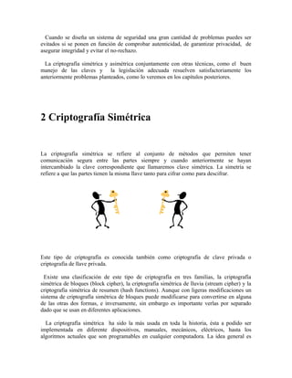 Cuando se diseña un sistema de seguridad una gran cantidad de problemas puedes ser
evitados si se ponen en función de comprobar autenticidad, de garantizar privacidad, de
asegurar integridad y evitar el no-rechazo.
La criptografía simétrica y asimétrica conjuntamente con otras técnicas, como el buen
manejo de las claves y la legislación adecuada resuelven satisfactoriamente los
anteriormente problemas planteados, como lo veremos en los capítulos posteriores.
2 Criptografía Simétrica
La criptografía simétrica se refiere al conjunto de métodos que permiten tener
comunicación segura entre las partes siempre y cuando anteriormente se hayan
intercambiado la clave correspondiente que llamaremos clave simétrica. La simetría se
refiere a que las partes tienen la misma llave tanto para cifrar como para descifrar.
Este tipo de criptografía es conocida también como criptografía de clave privada o
criptografía de llave privada.
Existe una clasificación de este tipo de criptografía en tres familias, la criptografía
simétrica de bloques (block cipher), la criptografía simétrica de lluvia (stream cipher) y la
criptografia simétrica de resumen (hash functions). Aunque con ligeras modificaciones un
sistema de criptografía simétrica de bloques puede modificarse para convertirse en alguna
de las otras dos formas, e inversamente, sin embargo es importante verlas por separado
dado que se usan en diferentes aplicaciones.
La criptografía simétrica ha sido la más usada en toda la historia, ésta a podido ser
implementada en diferente dispositivos, manuales, mecánicos, eléctricos, hasta los
algoritmos actuales que son programables en cualquier computadora. La idea general es
 