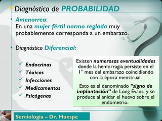 ControlControl PrenatalPrenatal
 Diagnóstico de PROBABILIDAD
• Amenorrea:
En una mujer fértil normo reglada muy
probablemente corresponda a un embarazo.
• Diagnóstico Diferencial:
 Endocrinas
 Tóxicas
 Infecciones
 Medicamentos
 Psicógenas
Existen numerosas eventualidades
donde la hemorragia persiste en el
1° mes del embarazo coincidiendo
con la época menstrual.
Esto es el denominado “signo de
implantación” de Long Evans, y se
produce al anidar el huevo sobre el
endometrio.
Semiología – Dr. Huespe
 
