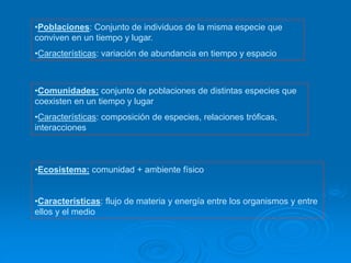 •Poblaciones: Conjunto de individuos de la misma especie que
conviven en un tiempo y lugar.
•Características: variación de abundancia en tiempo y espacio
•Comunidades: conjunto de poblaciones de distintas especies que
coexisten en un tiempo y lugar
•Características: composición de especies, relaciones tróficas,
interacciones
•Ecosistema: comunidad + ambiente físico
•Características: flujo de materia y energía entre los organismos y entre
ellos y el medio
 