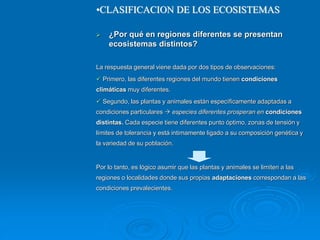  ¿Por qué en regiones diferentes se presentan
ecosistemas distintos?
La respuesta general viene dada por dos tipos de observaciones:
 Primero, las diferentes regiones del mundo tienen condiciones
climáticas muy diferentes.
 Segundo, las plantas y animales están específicamente adaptadas a
condiciones particulares  especies diferentes prosperan en condiciones
distintas. Cada especie tiene diferentes punto óptimo, zonas de tensión y
límites de tolerancia y está intimamente ligado a su composición genética y
la variedad de su población.
Por lo tanto, es lógico asumir que las plantas y animales se limiten a las
regiones o localidades donde sus propias adaptaciones correspondan a las
condiciones prevalecientes.
•CLASIFICACION DE LOS ECOSISTEMAS
 