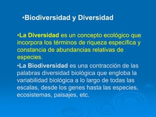 •Biodiversidad y Diversidad
•La Diversidad es un concepto ecológico que
incorpora los términos de riqueza específica y
constancia de abundancias relativas de
especies.
•La Biodiversidad es una contracción de las
palabras diversidad biológica que engloba la
variabilidad biológica a lo largo de todas las
escalas, desde los genes hasta las especies,
ecosistemas, paisajes, etc.
 