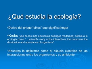 ¿Qué estudia la ecología?
•Deriva del griego “oikos” que significa hogar
•Krebs (uno de los más eminentes ecólogos modernos) definió a la
ecología como: “…scientiﬁc study of the interactions that determine the
distribution and abundance of organisms”
•Nosotros la definimos como el estudio científico de las
interacciones entre los organismos y su ambiente
 