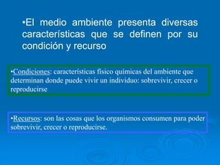 •El medio ambiente presenta diversas
características que se definen por su
condición y recurso
•Condiciones: características físico químicas del ambiente que
determinan donde puede vivir un individuo: sobrevivir, crecer o
reproducirse
•Recursos: son las cosas que los organismos consumen para poder
sobrevivir, crecer o reproducirse.
 