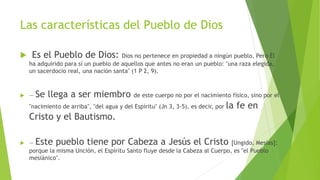 Las características del Pueblo de Dios
 Es el Pueblo de Dios: Dios no pertenece en propiedad a ningún pueblo. Pero Él
ha adquirido para sí un pueblo de aquellos que antes no eran un pueblo: "una raza elegida,
un sacerdocio real, una nación santa" (1 P 2, 9).
 — Se llega a ser miembro de este cuerpo no por el nacimiento físico, sino por el
"nacimiento de arriba", "del agua y del Espíritu" (Jn 3, 3-5), es decir, por la fe en
Cristo y el Bautismo.
 — Este pueblo tiene por Cabeza a Jesús el Cristo [Ungido, Mesías]:
porque la misma Unción, el Espíritu Santo fluye desde la Cabeza al Cuerpo, es "el Pueblo
mesiánico".
 