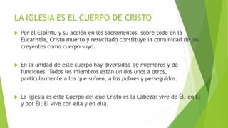 LA IGLESIA ES EL CUERPO DE CRISTO
 Por el Espíritu y su acción en los sacramentos, sobre todo en la
Eucaristía, Cristo muerto y resucitado constituye la comunidad de los
creyentes como cuerpo suyo.
 En la unidad de este cuerpo hay diversidad de miembros y de
funciones. Todos los miembros están unidos unos a otros,
particularmente a los que sufren, a los pobres y perseguidos.
 La Iglesia es este Cuerpo del que Cristo es la Cabeza: vive de Él, en Él
y por Él; Él vive con ella y en ella.
 
