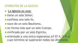 ATRIBUTOS DE LA IGLESIA
 La Iglesia es una:
tiene un solo Señor;
confiesa una sola fe,
nace de un solo Bautismo,
no forma más que un solo Cuerpo,
vivificado por un solo Espíritu,
orientado a una única esperanza (cf Ef 4, 3-5) a
cuyo término se superarán todas las divisiones.
 