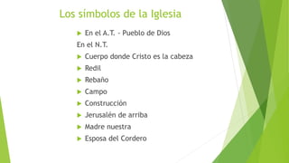 Los símbolos de la Iglesia
 En el A.T. - Pueblo de Dios
En el N.T.
 Cuerpo donde Cristo es la cabeza
 Redil
 Rebaño
 Campo
 Construcción
 Jerusalén de arriba
 Madre nuestra
 Esposa del Cordero
 