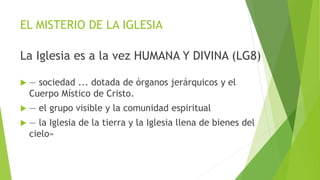 EL MISTERIO DE LA IGLESIA
La Iglesia es a la vez HUMANA Y DIVINA (LG8)
 — sociedad ... dotada de órganos jerárquicos y el
Cuerpo Místico de Cristo.
 — el grupo visible y la comunidad espiritual
 — la Iglesia de la tierra y la Iglesia llena de bienes del
cielo»
 