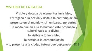 MISTERIO DE LA IGLESIA
Visible y dotada de elementos invisibles,
entregada a la acción y dada a la contemplación,
presente en el mundo y, sin embargo, peregrina.
De modo que en ella lo humano esté ordenado y
subordinado a lo divino,
lo visible a lo invisible,
la acción a la contemplación
y lo presente a la ciudad futura que buscamos» (SC 2).
 
