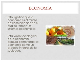 ECONOMÍA
• Esto significa que la
economía es el medio
de comunicación en el
cual se forman los
sistemas económicos.

• Esta visión sociológica
de la economía
procura comprender la
economía como un
aspecto integral de la
sociedad.

 