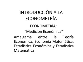 INTRODUCCIÓN A LA ECONOMETRÍA ECONOMETRÍA:  “ Medición Económica” Amalgama entre la Teoría Económica, Economía Matemática, Estadística Económica y Estadística Matemática 