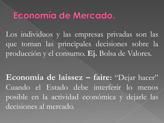 LA ECONOMÍA DE MERCADO, LA ECONOMÍA CENTRALIZADA Y LA ECONOMÍA MIXTASe distingue dos esquemas distintos de organizar una economía: El Estado.- Toma la > parte de las decisiones económicas. LA ECONOMÍA DE MERCADO, LA ECONOMÍA CENTRALIZADA Y LA ECONOMÍA MIXTAEl Mercado.- Donde las personas y las empresas acuerdan voluntariamente intercambiar bienes y servicios, casi siempre mediante el pago de dinero.Mayoría de las decisiones 