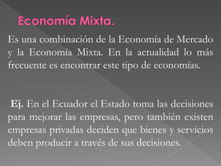 Economía Centralizada. Es aquella en la que el Estado toma las decisiones importantes sobre la producción y la distribución. El Estado responde las principales preguntas económicas a través de la propiedad de los recursos y el poder para imponer sus decisiones.