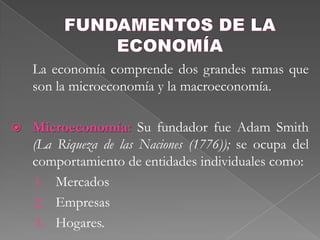 FUNDAMENTOS DE LA ECONOMÍA	La economía comprende dos grandes ramas que son la microeconomía y la macroeconomía. Microeconomía: Su fundador fue Adam Smith (La Riqueza de las Naciones (1776)); se ocupa del comportamiento de entidades individuales como: Mercados EmpresasHogares. 