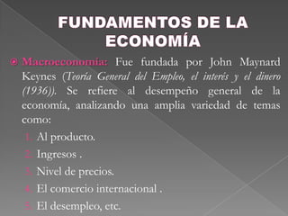 FUNDAMENTOS DE LA ECONOMÍAMacroeconomía: Fue fundada por John MaynardKeynes (Teoría General del Empleo, el interés y el dinero (1936)). Se refiere al desempeño general de la economía, analizando una amplia variedad de temas como:  Al producto.   Ingresos .  Nivel de precios.  El comercio internacional .  El desempleo, etc.