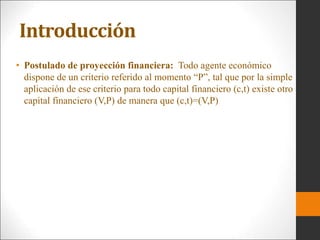 Introducción
• Postulado de proyección financiera: Todo agente económico
dispone de un criterio referido al momento “P”, tal que por la simple
aplicación de ese criterio para todo capital financiero (c,t) existe otro
capital financiero (V,P) de manera que (c,t)=(V,P)
 