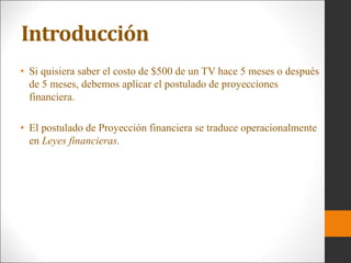 Introducción
• Si quisiera saber el costo de $500 de un TV hace 5 meses o después
de 5 meses, debemos aplicar el postulado de proyecciones
financiera.
• El postulado de Proyección financiera se traduce operacionalmente
en Leyes financieras.
 